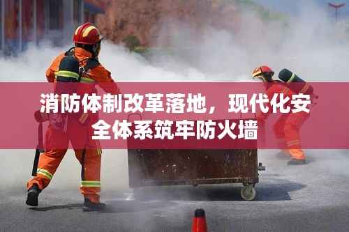消防体制改革落地,现代化安全体系筑牢防火墙