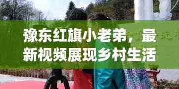 豫东红旗小老弟,最新视频展现乡村生活的无限魅力与活力