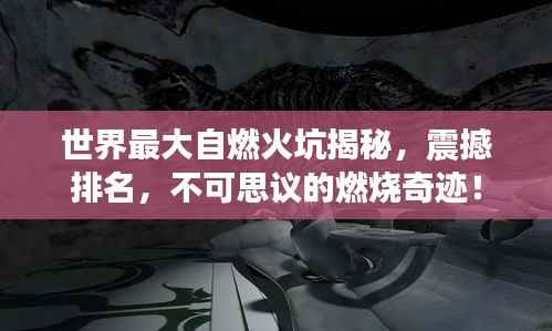 世界最大自燃火坑揭秘，震撼排名，不可思议的燃烧奇迹！